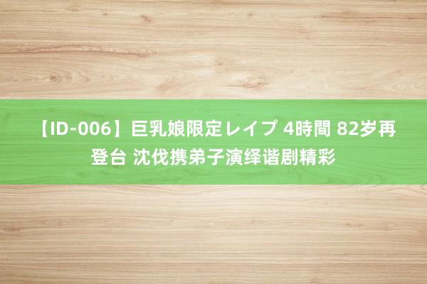 【ID-006】巨乳娘限定レイプ 4時間 82岁再登台 沈伐携弟子演绎谐剧精彩