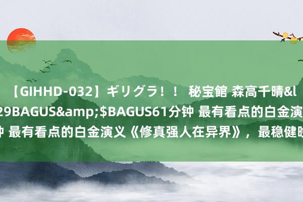 【GIHHD-032】ギリグラ！！ 秘宝館 森高千晴</a>2011-09-29BAGUS&$BAGUS61分钟 最有看点的白金演义《修真强人在异界》，最稳健晚上被窝里看了！