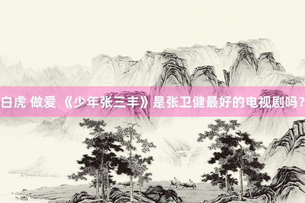 白虎 做爱 《少年张三丰》是张卫健最好的电视剧吗?