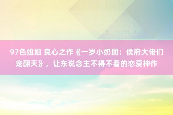97色姐姐 良心之作《一岁小奶团：侯府大佬们宠翻天》，让东说念主不得不看的恋爱神作