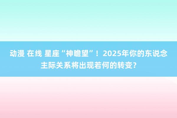 动漫 在线 星座“神瞻望”！2025年你的东说念主际关系将出现若何的转变？