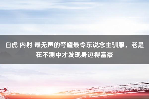 白虎 内射 最无声的夸耀最令东说念主驯服，老是在不测中才发现身边得富豪