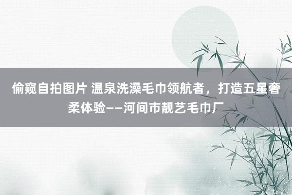 偷窥自拍图片 温泉洗澡毛巾领航者，打造五星奢柔体验——河间市靓艺毛巾厂