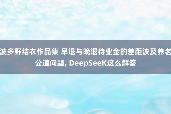 波多野结衣作品集 早退与晚退待业金的差距波及养老公道问题, DeepSeeK这么解答