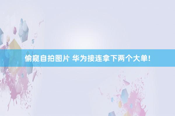 偷窥自拍图片 华为接连拿下两个大单!