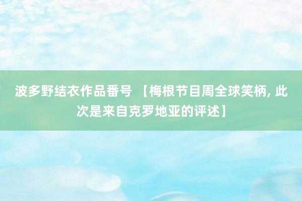 波多野结衣作品番号 【梅根节目周全球笑柄, 此次是来自克罗地亚的评述】