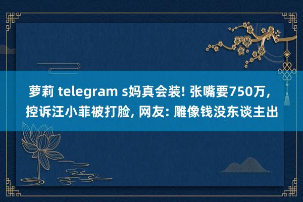萝莉 telegram s妈真会装! 张嘴要750万, 控诉汪小菲被打脸, 网友: 雕像钱没东谈主出