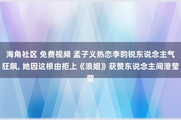 海角社区 免费视频 孟子义热恋李昀锐东说念主气狂飙, 她因这根由拒上《浪姐》获赞东说念主间澄莹