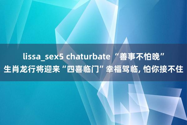 lissa_sex5 chaturbate “善事不怕晚”生肖龙行将迎来“四喜临门”幸福驾临, 怕你接不住