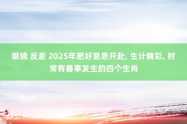 眼镜 反差 2025年肥好意思开赴, 生计精彩, 时常有善事发生的四个生肖