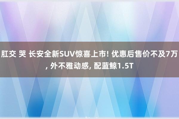 肛交 哭 长安全新SUV惊喜上市! 优惠后售价不及7万, 外不雅动感, 配蓝鲸1.5T