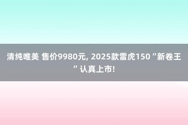 清纯唯美 售价9980元, 2025款雷虎150“新卷王”认真上市!