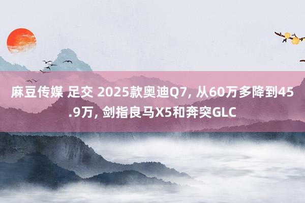 麻豆传媒 足交 2025款奥迪Q7, 从60万多降到45.9万, 剑指良马X5和奔突GLC
