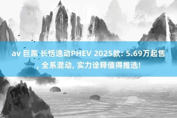 av 巨屌 长恬逸动PHEV 2025款: 5.69万起售, 全系混动, 实力诠释值得推选!