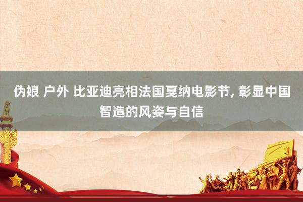 伪娘 户外 比亚迪亮相法国戛纳电影节, 彰显中国智造的风姿与自信