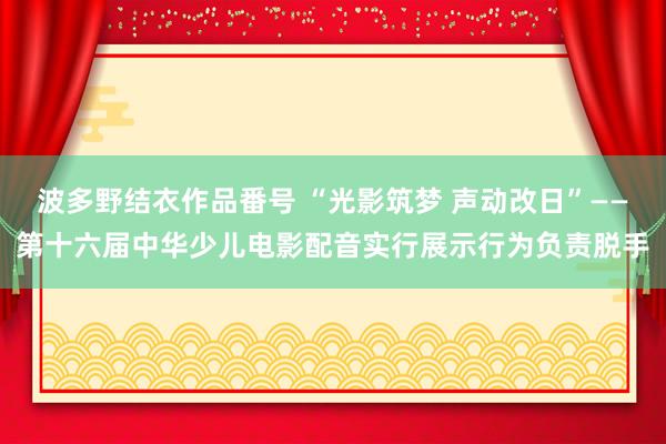 波多野结衣作品番号 “光影筑梦 声动改日”——第十六届中华少儿电影配音实行展示行为负责脱手