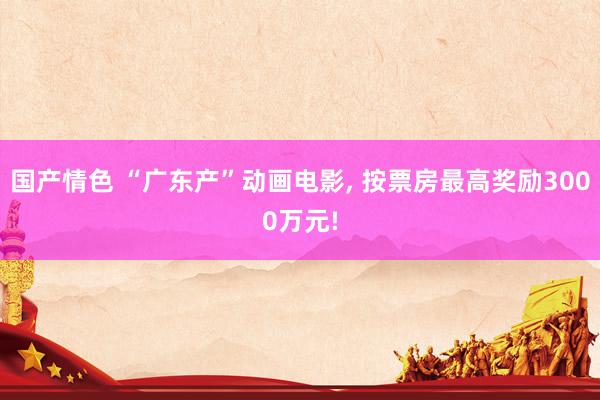国产情色 “广东产”动画电影, 按票房最高奖励3000万元!