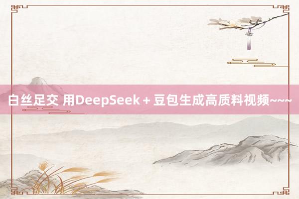 白丝足交 用DeepSeek＋豆包生成高质料视频~~~