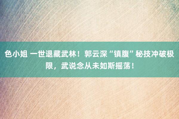 色小姐 一世退藏武林！郭云深“镇腹”秘技冲破极限，武说念从未如斯摇荡！