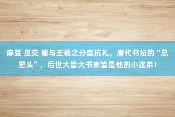 麻豆 足交 能与王羲之分庭抗礼，唐代书坛的“总把头”，后世大皆大书家皆是他的小迷弟！