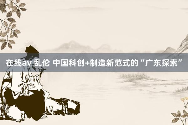 在线av 乱伦 中国科创+制造新范式的“广东探索”