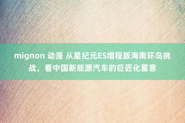mignon 动漫 从星纪元ES增程版海南环岛挑战，看中国新能源汽车的巨匠化蓄意