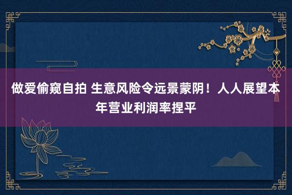 做爱偷窥自拍 生意风险令远景蒙阴！人人展望本年营业利润率捏平